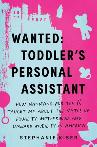 Wanted: Toddler'S Personal Assistant: How Nannying For The 1% Taught Me About The Myths Of Equality, Motherhood, And Upward Mobility In America