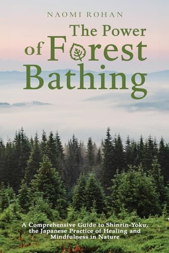The Power Of Forest Bathing: A Comprehensive Guide To Shinrin-Yoku, The Japanese Practice Of Healing And Mindfulness In Nature