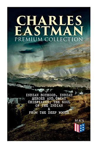 Charles Eastman Premium Collection: Indian Boyhood, Indian Heroes And Great Chieftains, The Soul Of The Indian & From The Deep Woods To Civilization