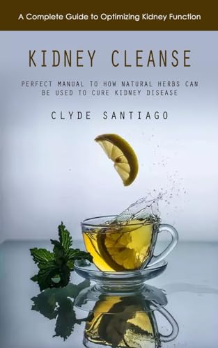 Kidney Cleanse: A Complete Guide To Optimizing Kidney Function (Perfect Manual To How Natural Herbs Can Be Used To Cure Kidney Disease)