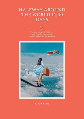 Halfway Around The World In 40 Days: From My Daring Solo Flight In A Small Propeller Plane Over The Atlantic, The Pack Ice And The Desert