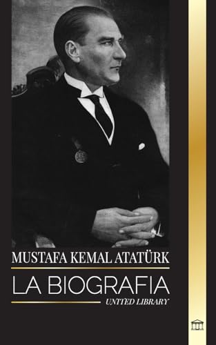 Mustafa Kemal Atatürk: La Biografía Del Padre De Los Turcos Y Fundador De La Turquía Moderna