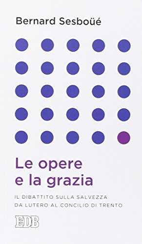 Le Opere E La Grazia. Il Dibattito Sulla Salvezza Da Lutero Al Concilio Di Trento
