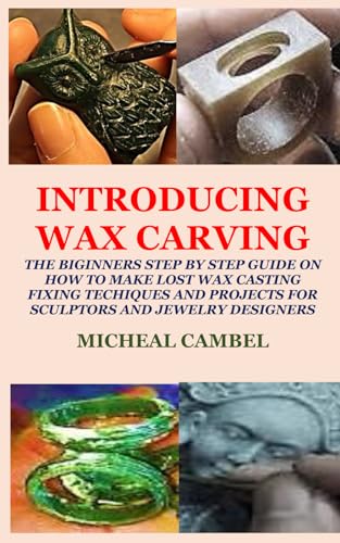 Introducing Wax Carving: The Biginners Step By Step Guide On How To Make Lost Wax Casting, Fixing, Techiques And Projects For Sculptors And Jewelry De