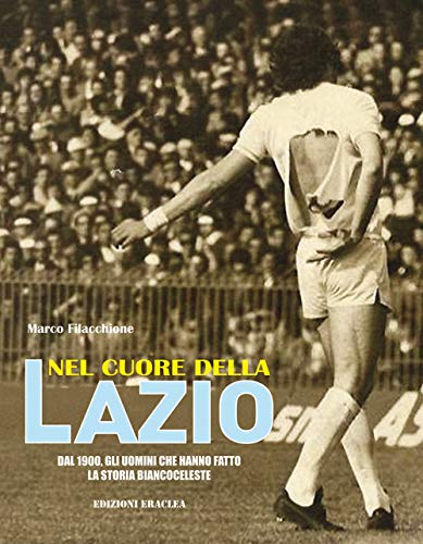Nel Cuore Della Lazio. Dal 1900 Gli Uomini Che Hanno Fatto La Storia Biancoceleste