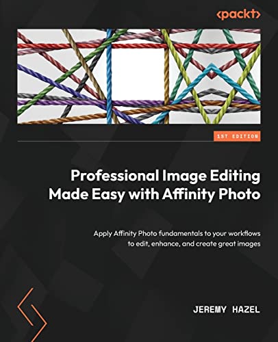 Professional Image Editing Made Easy With Affinity Photo: Apply Affinity Photo Fundamentals To Your Workflows To Edit, Enhance, And Create Great Image