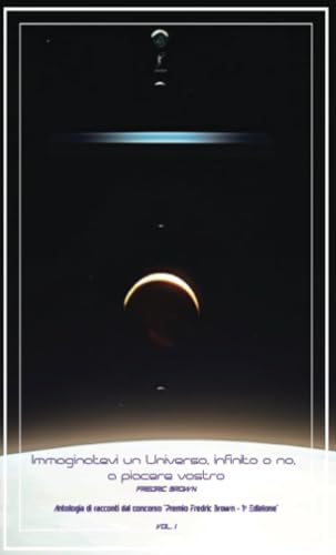 Immaginatevi Un Universo, Infinito O No, A Piacere Vostro: Antologia Di Racconti Dal Concorso "Premio Fredric Brown - 1ª Edizione" Vol. 1