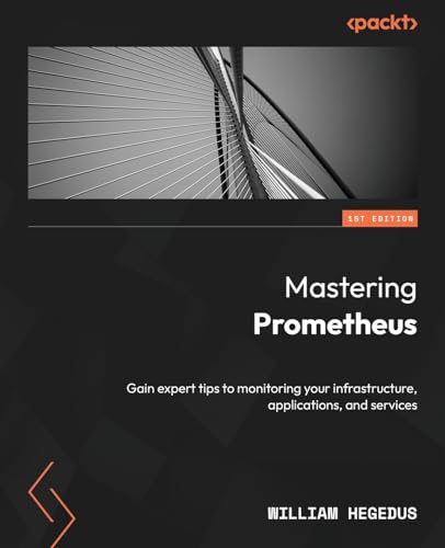 Mastering Prometheus: Gain Expert Tips To Monitoring Your Infrastructure, Applications, And Services