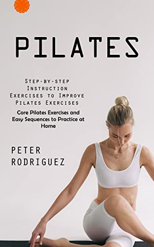 Pilates: Step-By-Step Instruction Exercises To Improve Pilates Exercises (Core Pilates Exercises And Easy Sequences To Practice At Home): Step-By-Step