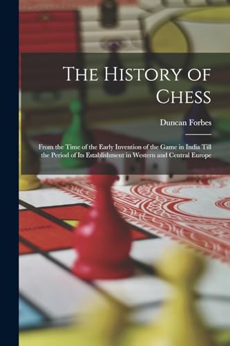 The History Of Chess: From The Time Of The Early Invention Of The Game In India Till The Period Of Its Establishment In Western And Central Europe