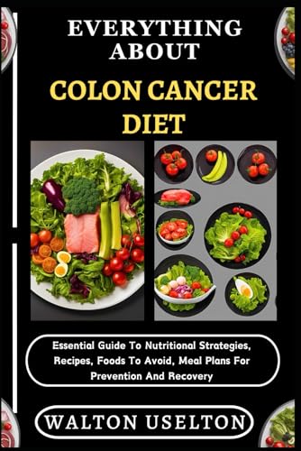 Everything About Colon Cancer Diet: Essential Guide To Nutritional Strategies, Recipes, Foods To Avoid, Meal Plans For Prevention And Recovery
